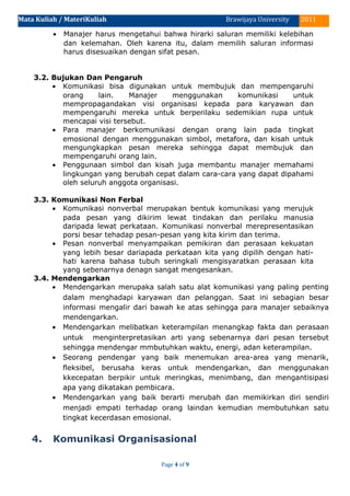 Mata Kuliah / MateriKuliah 2011Brawijaya University
• Manajer harus mengetahui bahwa hirarki saluran memiliki kelebihan
dan kelemahan. Oleh karena itu, dalam memilih saluran informasi
harus disesuaikan dengan sifat pesan.
3.2. Bujukan Dan Pengaruh
• Komunikasi bisa digunakan untuk membujuk dan mempengaruhi
orang lain. Manajer menggunakan komunikasi untuk
mempropagandakan visi organisasi kepada para karyawan dan
mempengaruhi mereka untuk berperilaku sedemikian rupa untuk
mencapai visi tersebut.
• Para manajer berkomunikasi dengan orang lain pada tingkat
emosional dengan menggunakan simbol, metafora, dan kisah untuk
mengungkapkan pesan mereka sehingga dapat membujuk dan
mempengaruhi orang lain.
• Penggunaan simbol dan kisah juga membantu manajer memahami
lingkungan yang berubah cepat dalam cara-cara yang dapat dipahami
oleh seluruh anggota organisasi.
3.3. Komunikasi Non Ferbal
• Komunikasi nonverbal merupakan bentuk komunikasi yang merujuk
pada pesan yang dikirim lewat tindakan dan perilaku manusia
daripada lewat perkataan. Komunikasi nonverbal merepresentasikan
porsi besar tehadap pesan-pesan yang kita kirim dan terima.
• Pesan nonverbal menyampaikan pemikiran dan perasaan kekuatan
yang lebih besar dariapada perkataan kita yang dipilih dengan hati-
hati karena bahasa tubuh seringkali mengisyaratkan perasaan kita
yang sebenarnya denagn sangat mengesankan.
3.4. Mendengarkan
• Mendengarkan merupaka salah satu alat komunikasi yang paling penting
dalam menghadapi karyawan dan pelanggan. Saat ini sebagian besar
informasi mengalir dari bawah ke atas sehingga para manajer sebaiknya
mendengarkan.
• Mendengarkan melibatkan keterampilan menangkap fakta dan perasaan
untuk menginterpretasikan arti yang sebenarnya dari pesan tersebut
sehingga mendengar mmbutuhkan waktu, energi, adan keterampilan.
• Seorang pendengar yang baik menemukan area-area yang menarik,
fleksibel, berusaha keras untuk mendengarkan, dan menggunakan
kkecepatan berpikir untuk meringkas, menimbang, dan mengantisipasi
apa yang dikatakan pembicara.
• Mendengarkan yang baik berarti merubah dan memikirkan diri sendiri
menjadi empati terhadap orang laindan kemudian membutuhkan satu
tingkat kecerdasan emosional.
4. Komunikasi Organisasional
Page 4 of 9
 