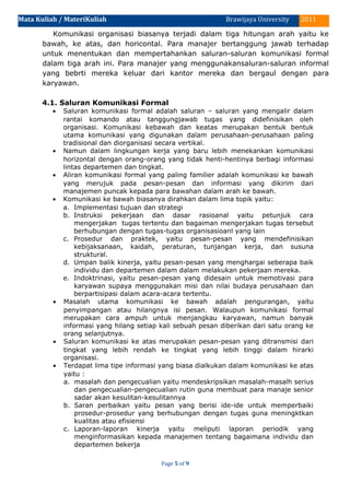 Mata Kuliah / MateriKuliah 2011Brawijaya University
Komunikasi organisasi biasanya terjadi dalam tiga hitungan arah yaitu ke
bawah, ke atas, dan horicontal. Para manajer bertanggung jawab terhadap
untuk menentukan dan mempertahankan saluran-saluran komunikasi formal
dalam tiga arah ini. Para manajer yang menggunakansaluran-saluran informal
yang bebrti mereka keluar dari kantor mereka dan bergaul dengan para
karyawan.
4.1. Saluran Komunikasi Formal
• Saluran komunikasi formal adalah saluran – saluran yang mengalir dalam
rantai komando atau tanggungjawab tugas yang didefinisikan oleh
organisasi. Komunikasi kebawah dan keatas merupakan bentuk bentuk
utama komunikasi yang digunakan dalam perusahaan-perusahaan paling
tradisional dan diorganisasi secara vertikal.
• Namun dalam lingkungan kerja yang baru lebih menekankan komunikasi
horizontal dengan orang-orang yang tidak henti-hentinya berbagi informasi
lintas departemen dan tingkat.
• Aliran komunikasi formal yang paling familier adalah komunikasi ke bawah
yang merujuk pada pesan-pesan dan informasi yang dikirim dari
manajemen puncak kepada para bawahan dalam arah ke bawah.
• Komunikasi ke bawah biasanya dirahkan dalam lima topik yaitu:
a. Implementasi tujuan dan strategi
b. Instruksi pekerjaan dan dasar rasioanal yaitu petunjuk cara
mengerjakan tugas tertentu dan bagaiman mengerjakan tugas tersebut
berhubungan dengan tugas-tugas organisasioanl yang lain
c. Prosedur dan praktek, yaitu pesan-pesan yang mendefinisikan
kebijaksanaan, kaidah, peraturan, tunjangan kerja, dan susuna
struktural.
d. Umpan balik kinerja, yaitu pesan-pesan yang menghargai seberapa baik
individu dan departemen dalam dalam melakukan pekerjaan mereka.
e. Indoktrinasi, yaitu pesan-pesan yang didesain untuk memotivasi para
karyawan supaya menggunakan misi dan nilai budaya perusahaan dan
berpartisipasi dalam acara-acara tertentu.
• Masalah utama komunikasi ke bawah adalah pengurangan, yaitu
penyimpangan atau hilangnya isi pesan. Walaupun komunikasi formal
merupakan cara ampuh untuk menjangkau karyawan, namun banyak
informasi yang hilang setiap kali sebuah pesan diberikan dari satu orang ke
orang selanjutnya.
• Saluran komunikasi ke atas merupakan pesan-pesan yang ditransmisi dari
tingkat yang lebih rendah ke tingkat yang lebih tinggi dalam hirarki
organisasi.
• Terdapat lima tipe informasi yang biasa dialkukan dalam komunikasi ke atas
yaitu :
a. masalah dan pengecualian yaitu mendeskripsikan masalah-masalh serius
dan pengecualian-pengecualian rutin guna membuat para manaje senior
sadar akan kesulitan-kesulitannya
b. Saran perbaikan yaitu pesan yang berisi ide-ide untuk memperbaiki
prosedur-prosedur yang berhubungan dengan tugas guna meningktkan
kualitas atau efisiensi
c. Laporan-laporan kinerja yaitu meliputi laporan periodik yang
menginformasikan kepada manajemen tentang bagaimana individu dan
departemen bekerja
Page 5 of 9
 