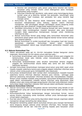 Mata Kuliah / MateriKuliah 2011Brawijaya University
d. Keluhan dan perselisihan yaitu pesan yang berisi keluhan dan konflik
karyawan yang menaiki hirarki untuk didengarkan dana mendapat
pemecahan yang mungkin.
e. Informasi finansial dan akuntansi, yaitu pesan yang menyinggung biaya,
jumlah uang ya g diterima, banyak nya penjualan, keuntungan yang
diharapkan, hasil investasi, dan persoalan lain yang menarik bagi
manajer senior.
• Komunikasi ke atas biasanya lewat mekanisme kotak saran, survey
karyawan kebijaksanaan pintu terbuka, laporan sistem informasi
manajemen, dan percakapan dengan berhadapan secara langsung anata
pekerja dan para eksekutif, hingga kotak kepemimpinan online.
• Hambatan komunikasi ke atas ini biasanya berasal dari para manajer yang
mungkin tidak mendengarkan masalah karyawan atau para karyawan
mungkin tidak sepenuhnya mempercayai manajer untuk mendorong
informasi ke atas.
• Bentuk komunikasi formal yang ketiga yaitu komunikasi Horizontal yaitu
pertukaran pesan-pesan secra lateral diagonal diantar teman-teman sekerja
atau sesama pekerja.
Bentuk komunikasi ini ersifat koordinatif dan merupakan hasil dari konsep
spesialisasi organisasi. Komunikasi lateral selain membantu
koordinasikegiatan lateral juga menghindarkan pemecahan masalah yang
lambat.
4.2. Saluran Komunikasi Tim
• Dalam perusahaan pada sat ini, tim-tim merupakan fondasi bangunan utama
organisasi. Komunikasi tim-tim secara umum ada dua yaitu :
A. komunikasi tersentralisasi yaitu struktur komunikasi dimana para anggota tim
berkomunikasi lewat satu individu untuk menyelesaikan masalah atau
membuat keputusan.
B. Komunikasi terdesentralisasi yaitu struktur komunikasi dimana anggota-
anggota tim berkomunikasi secara bebas satu sama lain dan membuat
keputusan bersama.
• Jaringan komunikasi tersentralisasi mancapai solusi-solusi yang lebih cepat untuk
masala-masalah sederhana karena para anggota adapat meberikan informasi yang
relevan untuk orang pusat guna mendapatkan satu keputusan.
• Komunikasi terdesentralisasi lebih lambat dlam menyelesaikan masalah-masalah
sederhana karena informasi diberikan diantara para individu sehingga pada
akhirnya seseorang menyatukan informasi tersebut dan menyelesaikan masalah.
Nmaun untuk masalah-masalah yang kompleks, komunikasi terdesentarlisasi lebih
cepat dalam menyelesaikan masalah karena informasi yang dibutuhkan tidak
dibatasi untuk satu orang sehingga pengumpulan informasi yang dilakukan melalui
komunikasi dapat meberikan masukan lebih banyak dalam pembuatan keputusan.
4.3. Saluran Komunikasi Informal
• Saluran komunikasi informal merupakan saluran komunikasi yang berada di luar
saluran-saluran yang sah secara formal tanpa berkenaan dengan otoritas hirarki
organisasi
• Komunikasiinformal hidup berdampingan dengan komunikasi formal, namun
secraa hirarkis memotong rantai komando vertikal untuk berhubungan secara
virtual dalam organisasi.
• Dua tipe saluran informasi yang sering digunakan dalam banyak organisasi adalah
manajemen dengan berkeliling dan desas-desus.
• Manajemen berkeliling adalah teknik komuikasi dimana para manajer berinteraksi
secra langsung dengan pekerja untuk bertukar informasi. Para manajer dapat
mendeskripsikan ide-ide dan nilai-nilai penting kepada para karyawan untuk
Page 6 of 9
 