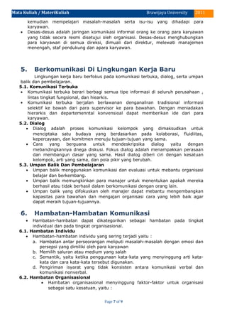 Mata Kuliah / MateriKuliah 2011Brawijaya University
kemudian mempelajari masalah-masalah serta isu-isu yang dihadapi para
karyawan.
• Desas-desus adalah jaringan komunikasi informal orang ke orang para karyawan
yang tidak secxra resmi disetujui oleh organisasi. Desas-desus menghubungkan
para karyawan di semua direksi, dimuali dari direktur, melewati manajemen
menengah, staf pendukung dan apara karyawan.
5. Berkomunikasi Di Lingkungan Kerja Baru
Lingkungan kerja baru berfokus pada komunikasi terbuka, dialog, serta umpan
balik dan pembelajaran.
5.1. Komunikasi Terbuka
• Komunikasi terbuka berari berbagi semua tipe informasi di seluruh perusahaan ,
lintas tingkat fungsional, dan hiearkis.
• Komunikasi terbuka berjalan berlawanan denganaliran tradisional informasi
selektif ke bawah dari para supervisor ke para bawahan. Dengan meniadakan
hierarkis dan departemenntal konvensioal dapat memberikan ide dari para
karyawan.
5.2. Dialog
• Dialog adalah proses komunikasi kelompok yang dimaksudkan untuk
menciptaka satu budaya yang berdasarkan pada kolaborasi, fluidiitas,
kepercayaan, dan komitmen menuju tujuan-tujuan yang sama.
• Cara yang berguana untuk mendeskripsika dialog yaitu dengan
mebandingkannya dnega diskusi. Fokus dialog adalah menampakkan perasaan
dan membangun dasar yang sama. Hasil dialog diberi ciri dengan kesatuan
kelompok, arti yang sama, dan pola pikir yang berubah.
5.3. Umpan Balik Dan Pembelajaran
• Umpan balik menggunakan komunikasi dan evaluasi untuk mebantu organisasi
belajar dan berkembang.
• Umpan balik memungkinkan para manajer untuk menentukan apakah mereka
berhasil atau tidak berhasil dalam berkomunikasi dengan orang lain.
• Umpan balik yang difokuskan oleh manajer dapat mebantu mengembangkan
kapasitas para bawahan dan mengajari organisasi cara yang lebih baik agar
dapat meraih tujuan-tujuannya.
6. Hambatan-Hambatan Komunikasi
• Hambatan-hambatan dapat dikategorikan sebagai hambatan pada tingkat
individual dan pada tingkat organisasional.
6.1. Hambatan Individu
• Hambatan-hambatan individu yang sering terjadi yaitu :
a. Hambatan antar perseorangan meliputi masalah-masalah dengan emosi dan
persepsi yang dimiliki oleh para karyawan
b. Memilih saluran atau medium yang salah
c. Semantik, yaitu ketika penggunaan kata-kata yang menyinggung arti kata-
kata dan cara kata-kata tersebut digunakan.
d. Pengiriman isyarat yang tidak konsisten antara komunikasi verbal dan
komunikasi nonverbal.
6.2. Hambatan Organisasional
• Hambatan organisasional menyinggung faktor-faktor untuk organisasi
sebagai satu kesatuan, yaitu :
Page 7 of 9
 