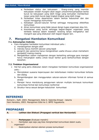 Mata Kuliah / MateriKuliah 2011Brawijaya University
a. Perbedaan status dan kekuasaan . Orang-orang yang memiliki
kekuasaan rendah mungkin akan segan untukmmenyampaikan berita
buruk ke kekuasaan yang lebih tinggi yang kemudian memberikan
kesan yang lebih buruk bagi tingkat-tingkat yang lebih tinggi
b. Perbedaan lintas departemen dalam bentuk kebutuhan dan dan
tujuan menggangu komunikasi
c. Ketiadaan saluran-saluran formal sehingga mengurangi efektifitas
komunikasi
d. Aliran komunikasi yang tidak sesuai dengn tugas organisasi atau tim.
e. Koordianasi yang buruk sehingga bagian-bagian organisasi yang
berbeda bekerja dalam keadaan terasing tanpa mengetahui dan
mengerti apa yang dilakukan oleh bagian-bagian lain.
7. Mengatasi Hambatan Komunikasi
7.1. Ketrampilan Individu
• Cara mengatasi hambatan komunikasi individual yaitu :
a. mendengarkan dengan aktif
b. individu harus memilih saluran yang tepat
c. pengirim dan penerima harus mengerahkan usaha khusus untuk memahami
perspektif masing-masing
d. Mengaktifkan sistem manajemen dengan berkeliling sehingga para manajer
harus meluangkan waktu untuk keuar kantor guna berkomunikasi dengan
bawahan.
7.2. Tindakan Organisasional
• Hal-hal yang perlu dilakukan dalam mengatasi hambatan komunikasi organisasional
yaitu :
a. Menciptakan suasana kepercayaan dan keterbukaan melalui komunikasi terbuka
dan dialog
b. Mengembangkan dan menggunakan saluran-saluran informasi formal di semua
direksi
c. Manajer harus mendukung penggunaan saluran multiple termasuk komunikasi
komunikasi formal dan komunikasi nonformal
d. Struktur harus sesuai dengan kebutuhan komunikasi
REFERENSI
Richard L. Daft. 2003. Management, Edisi 6. Salemba Empat : Jakarta
Hani Handoko, 2003. Manajemen Edisi ke 2. BPFE Yogyakarta.
PROPAGASI
A. Latihan dan Diskusi (Propagasi vertical dan Horizontal)
B. Pertanyaan (Evaluasi mandiri)
1. Hambatan apa saja yag bisa menghambat komunikasi dalam suatu
organisasi?
2. Deskripsikan elemen-elemen proses komunikasi!
Page 8 of 9
 