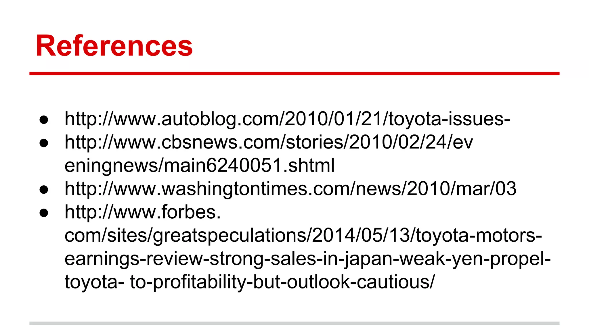 References
● http://www.autoblog.com/2010/01/21/toyota-issues-
● http://www.cbsnews.com/stories/2010/02/24/ev
eningnews/main6240051.shtml
● http://www.washingtontimes.com/news/2010/mar/03
● http://www.forbes.
com/sites/greatspeculations/2014/05/13/toyota-motors-
earnings-review-strong-sales-in-japan-weak-yen-propel-
toyota- to-profitability-but-outlook-cautious/
 