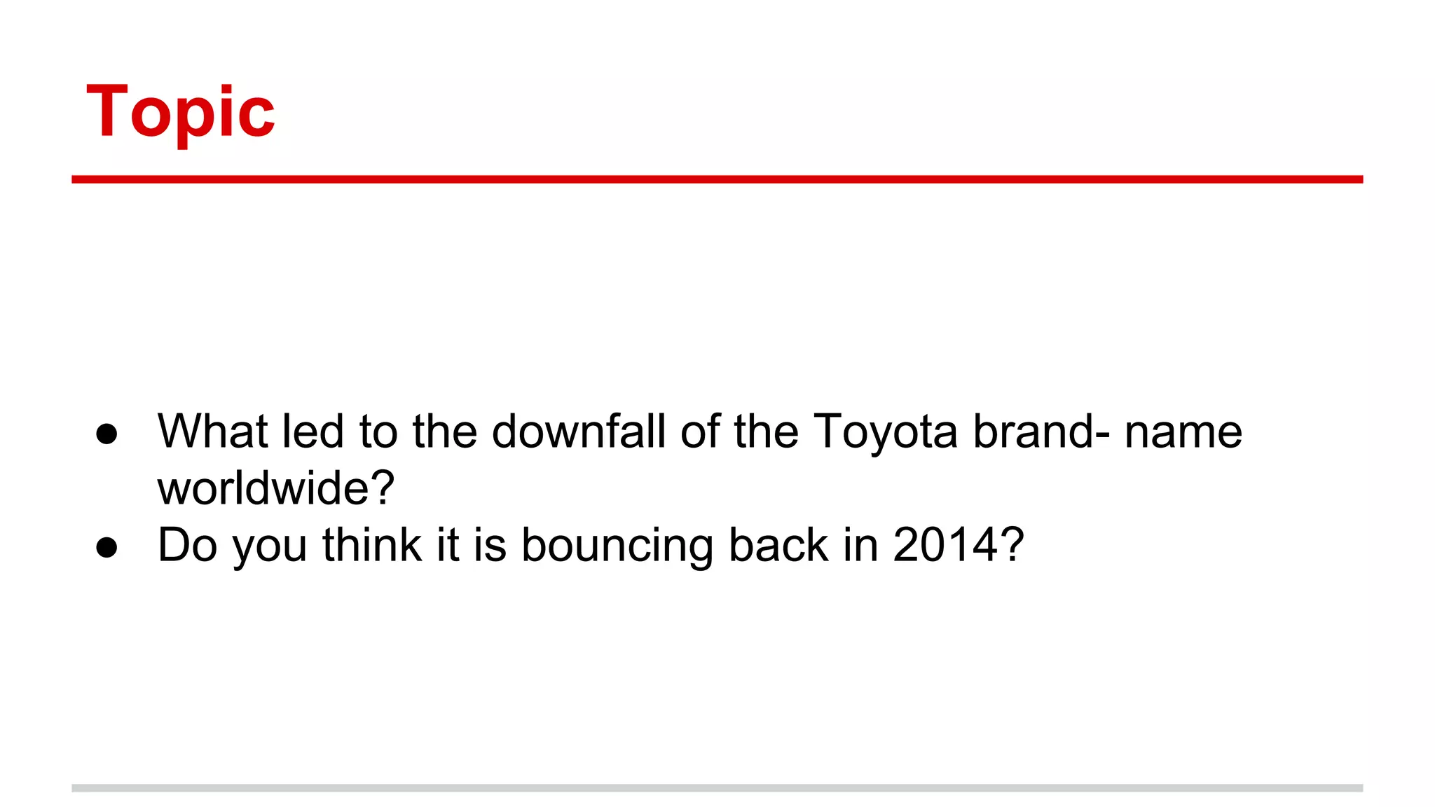 Topic
● What led to the downfall of the Toyota brand- name
worldwide?
● Do you think it is bouncing back in 2014?
 