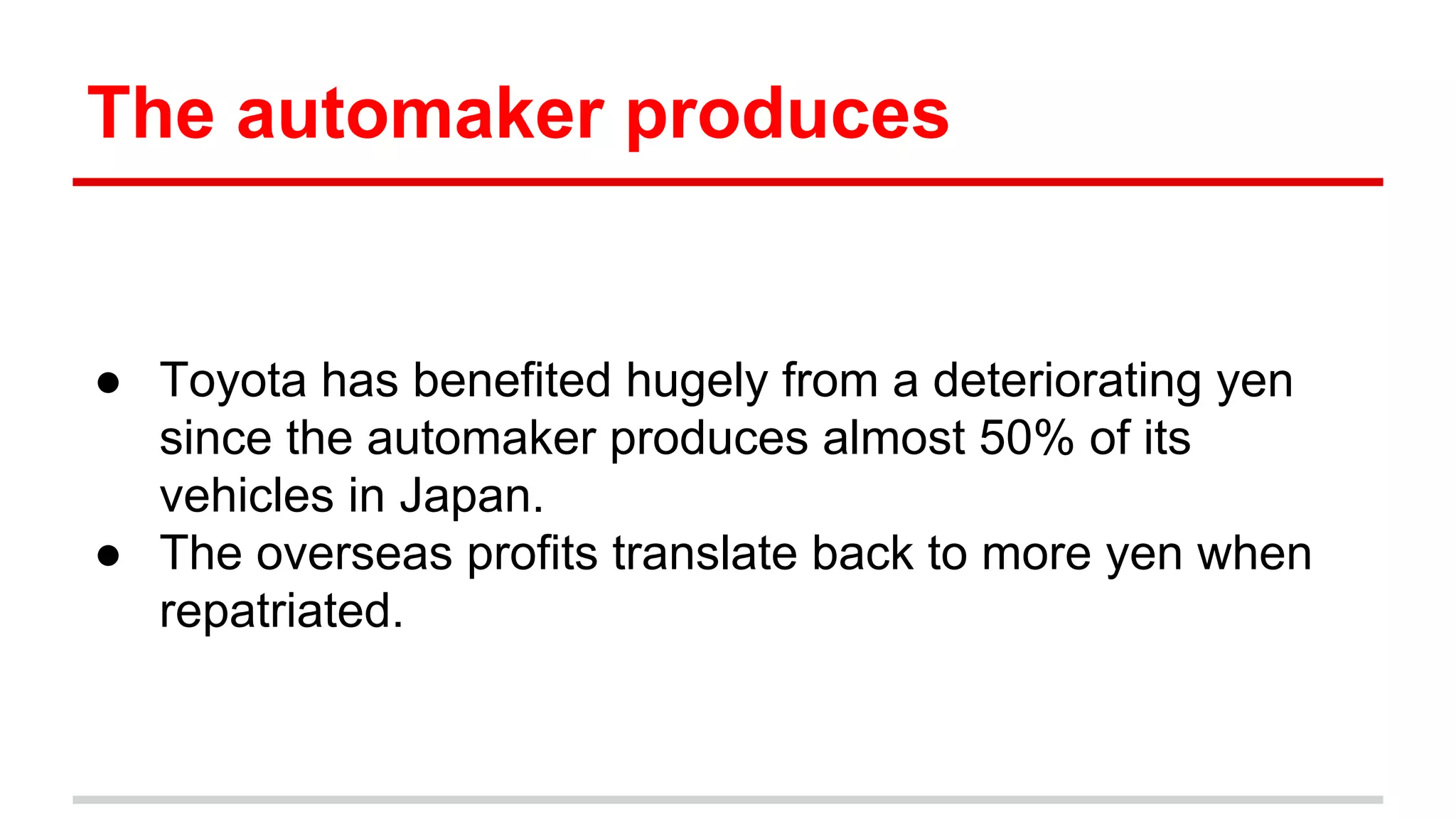 The automaker produces
● Toyota has benefited hugely from a deteriorating yen
since the automaker produces almost 50% of its
vehicles in Japan.
● The overseas profits translate back to more yen when
repatriated.
 
