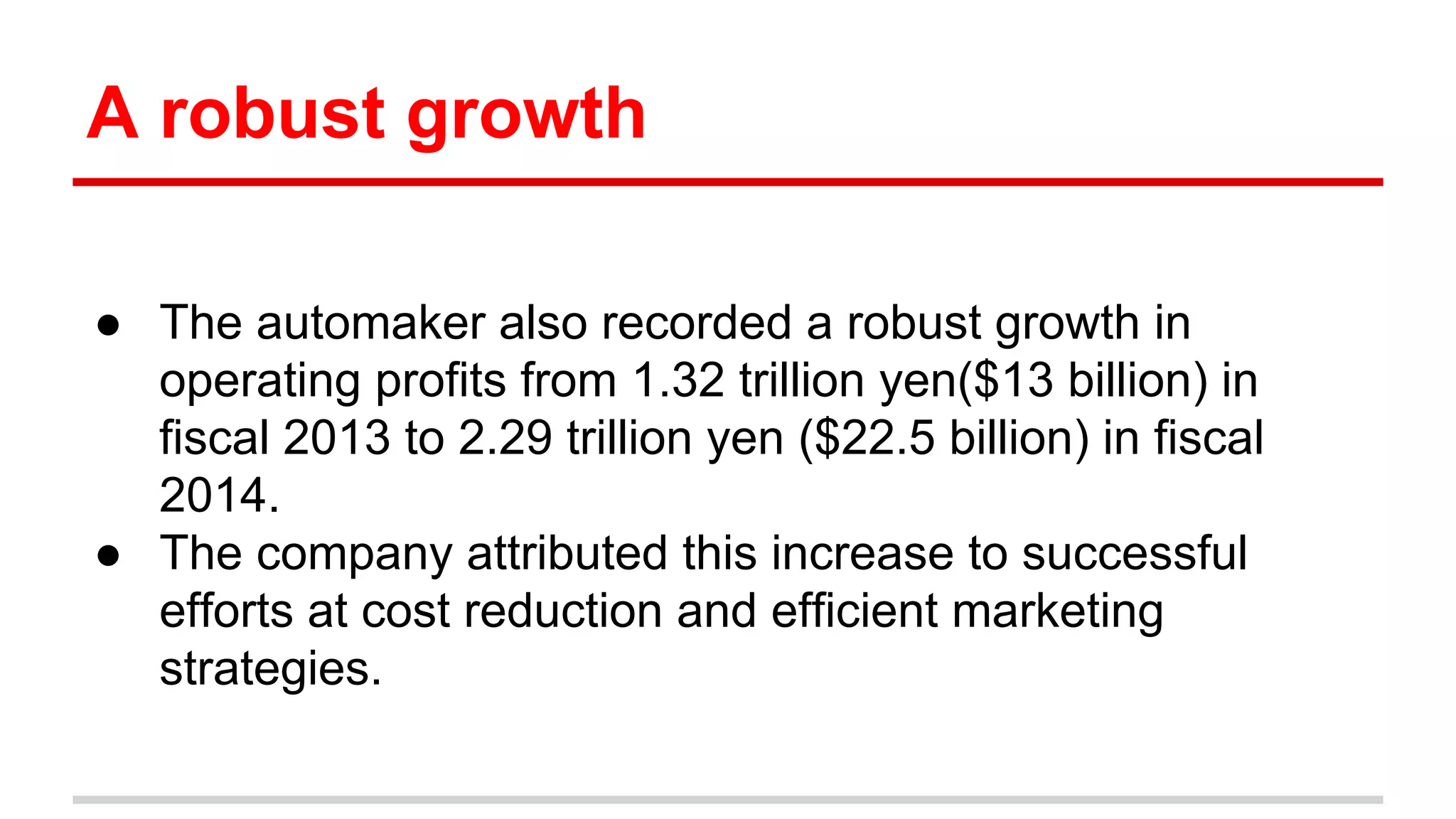 A robust growth
● The automaker also recorded a robust growth in
operating profits from 1.32 trillion yen($13 billion) in
fiscal 2013 to 2.29 trillion yen ($22.5 billion) in fiscal
2014.
● The company attributed this increase to successful
efforts at cost reduction and efficient marketing
strategies.
 