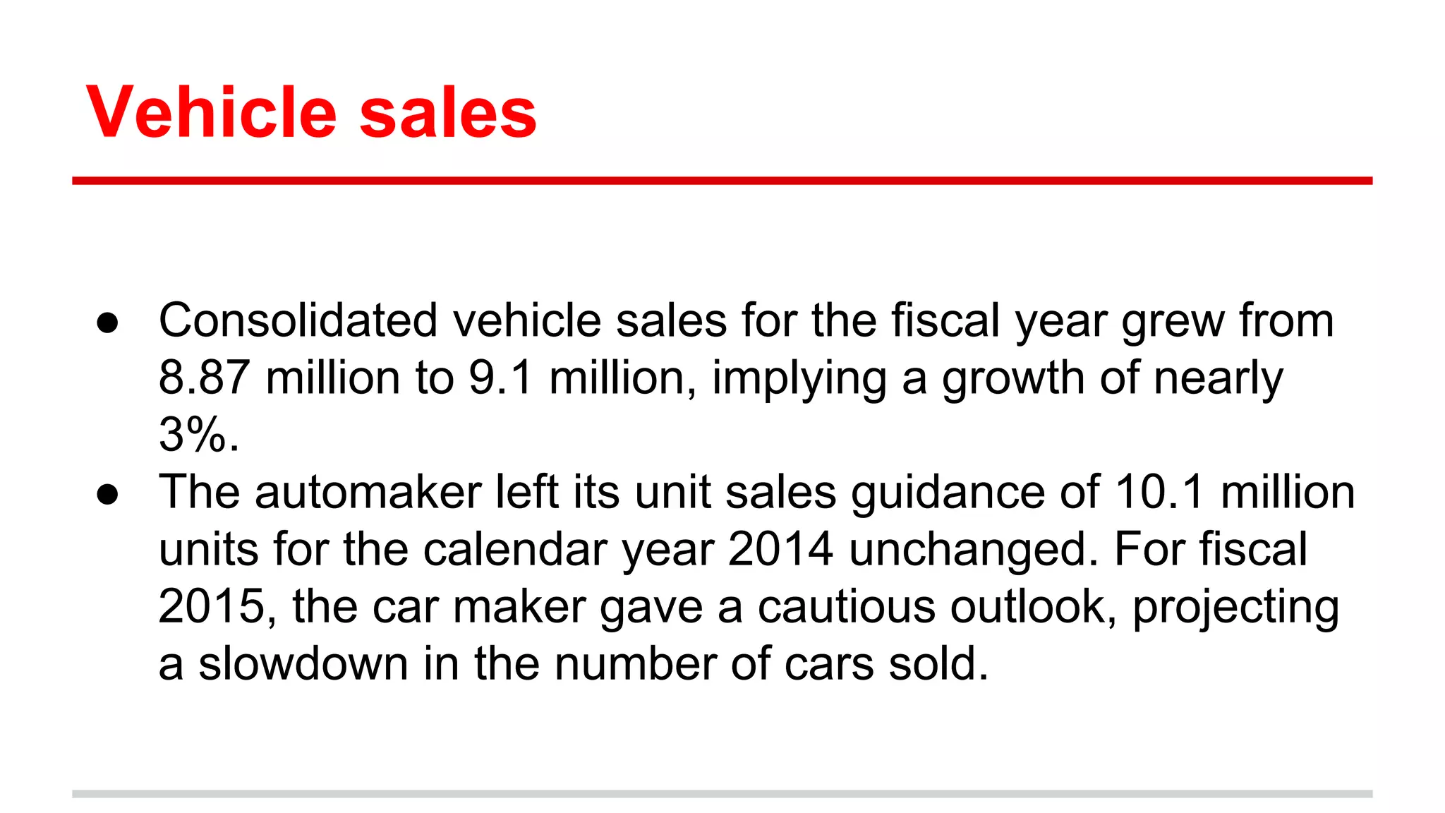 Vehicle sales
● Consolidated vehicle sales for the fiscal year grew from
8.87 million to 9.1 million, implying a growth of nearly
3%.
● The automaker left its unit sales guidance of 10.1 million
units for the calendar year 2014 unchanged. For fiscal
2015, the car maker gave a cautious outlook, projecting
a slowdown in the number of cars sold.
 