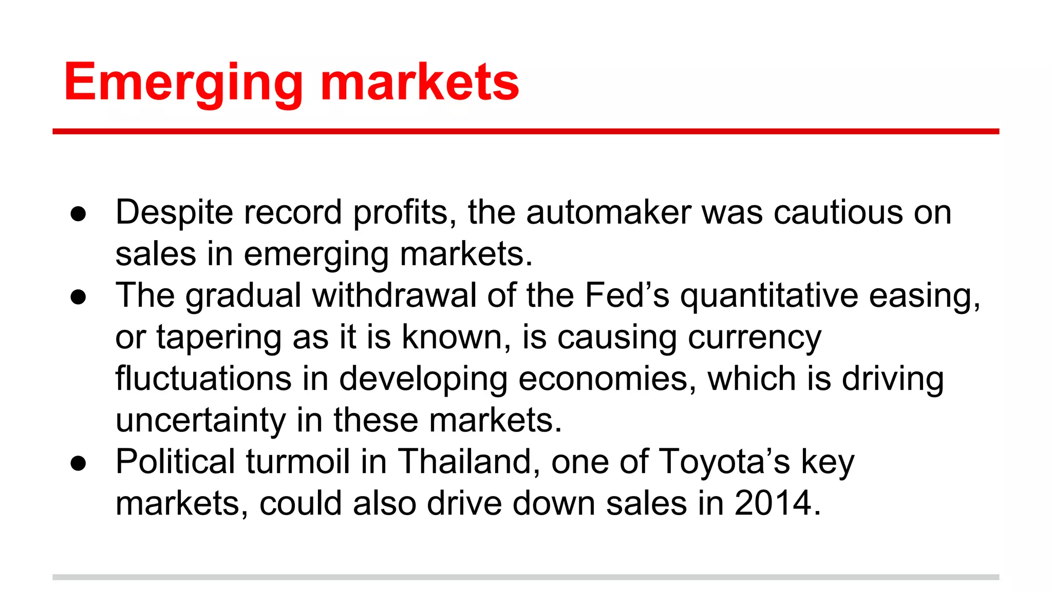 Emerging markets
● Despite record profits, the automaker was cautious on
sales in emerging markets.
● The gradual withdrawal of the Fed’s quantitative easing,
or tapering as it is known, is causing currency
fluctuations in developing economies, which is driving
uncertainty in these markets.
● Political turmoil in Thailand, one of Toyota’s key
markets, could also drive down sales in 2014.
 
