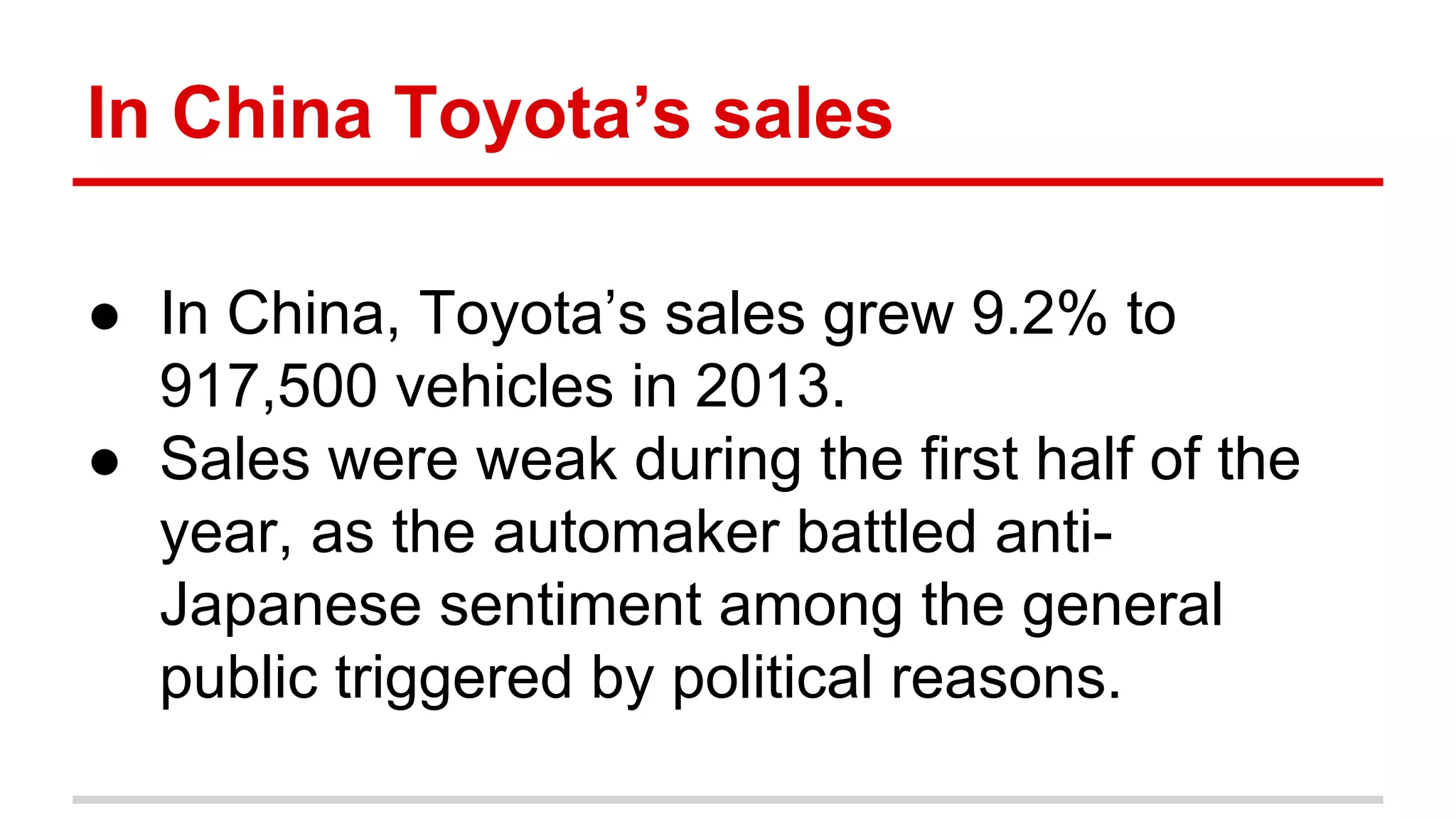 In China Toyota’s sales
● In China, Toyota’s sales grew 9.2% to
917,500 vehicles in 2013.
● Sales were weak during the first half of the
year, as the automaker battled anti-
Japanese sentiment among the general
public triggered by political reasons.
 