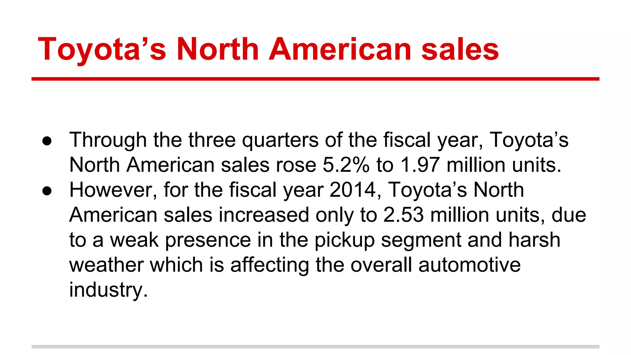 Toyota’s North American sales
● Through the three quarters of the fiscal year, Toyota’s
North American sales rose 5.2% to 1.97 million units.
● However, for the fiscal year 2014, Toyota’s North
American sales increased only to 2.53 million units, due
to a weak presence in the pickup segment and harsh
weather which is affecting the overall automotive
industry.
 