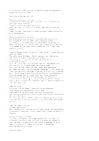 La distancia administrativa permite que un protocolo
tenga mayor prioridad
Configuración del Switch
Configuración por defecto
un switch tiene datos por defecto en el archivo de
configuración activo.
IP para fines de administración.
configura en la interfaz virtual de administración,
VLAN 1.
VLAN agrupar recursos y usuarios para administrarlos
eficientemente.
Configuración por defecto
Los beneficios de un mejor rendimiento usando la
microsegmentación se obtienen inmediatamente.
Al switch se le debe otorgar un nombre de host, se
debe establecer la constraseña para modo privilegiado
y se deben establecer contraseñas en las líneas de
consola y vty.
¿Qué diferencia existe entre VLSM, CIDR y Sumarización?
¿Qué es VLSM?
Variable Length Subnet Masks máscara de subred de
longitud variable o máscara variable.
técnica por la cual se diseña un esquema de
direccionamiento
otra de las tantas soluciones que se implementaron
para evitar el agotamiento de direcciones IP
division de sub redes en sub redes mas pequeñas
Se toma una red y se divide en subredes fijas,luego se
toma una de esas subredes y sevuelve a dividir tomando
bits "prestados" dela porción de hosts, ajustándose a
la cantidadde hosts requeridos por cada segmento
denuestra red.El objetivo principal de Vlsm es
asignardirecciones ip a los diferentes hosts dentro
deuna red, dividada en subredes con el menordesperdicio
de ip’s posibles.
¿Qué es CIDR?
Classless Inter-Domain Routing o, en español,
Enrutamiento interdominio sin clase
capacidad de un enrutador de usar protocolos
que no consideran las clases como los límites naturales
de las subredes.
En otras palabras, CIDR significa que un protocolo de
enrutamiento tiene en cuenta el direccionamiento VLSM
en sus
¿Qué es sumarización?
resúmen de rutas.
enrutamiento en las que una dirección de red representa
la conectividad con varias redes que tienen un prefijo
común.
¿Y qué tienen en común?
los tres conceptos son complementarios. Lo que los
diferencia es para qué se usan y tienen en común la
idea de que las máscaras variables hacen posible la
sumarización y la sumarización es la base del
enrutamiento sin clase.
Conclusiones
 