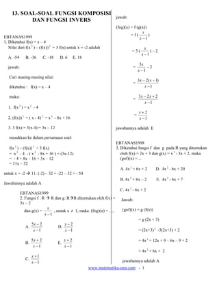 www.matematika-sma.com - 1
13. SOAL-SOAL FUNGSI KOMPOSISI
DAN FUNGSI INVERS
EBTANAS1999
1. Diketahui f(x) = x – 4
Nilai dari f(x 2
) – (f(x)) 2
+ 3 f(x) untuk x = -2 adalah
A. -54 B. -36 C. -18 D. 6 E. 18
jawab:
Cari masing-masing nilai:
diketahui : f(x) = x – 4
maka:
1. f(x 2
) = x 2
- 4
2. (f(x)) 2
= ( x - 4) 2
= x 2
- 8x + 16
3. 3 f(x) = 3(x-4) = 3x – 12
masukkan ke dalam persamaan soal:
f(x 2
) – (f(x)) 2
+ 3 f(x)
= x 2
- 4 - ( x 2
- 8x + 16 ) + (3x-12)
= - 4 + 8x – 16 + 3x – 12
= 11x – 32
untuk x = -2 11. (-2) – 32 = -22 – 32 = - 54
Jawabannya adalah A
EBTANAS1999
2. Fungsi f : R R dan g: R R ditentukan oleh f(x) =
3x – 2
dan g(x) =
1−x
x
, untuk x ≠ 1, maka (fog)(x) = ….
A.
1
25
−
−
x
x
D.
1
2
−
−
x
x
B.
1
25
−
+
x
x
E.
1
2
−
+
x
x
C.
1
1
−
+
x
x
jawab:
(fog)(x) = f (g(x))
= f (
1−x
x
)
= 3 (
1−x
x
) – 2
=
1
3
−x
x
- 2
=
1
)1(23
−
−−
x
xx
=
1
223
−
+−
x
xx
=
1
2
−
+
x
x
jawabannya adalah E
EBTANAS1998
3. Diketahui fungsi f dan g pada R yang ditentukan
oleh f(x) = 2x + 3 dan g(x) = x 2
- 3x + 2, maka
(gof)(x) =…
A. 4x 2
+ 6x + 2 D. 4x 2
- 6x + 20
B. 4x 2
+ 6x – 2 E. 4x 2
- 6x + 7
C. 4x 2
- 6x + 2
Jawab:
(gof)(x) = g (f(x))
= g (2x + 3)
= (2x+3)2
-3(2x+3) + 2
= 4x 2
+ 12x + 9 – 6x – 9 + 2
= 4x 2
+ 6x + 2
jawabannya adalah A
 