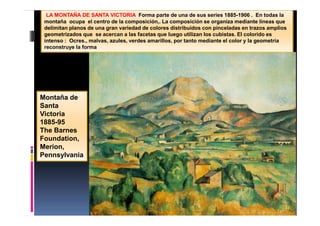 LA MONTAÑA DE SANTA VICTORIA Forma parte de una de sus series 1885-1906 . En todas la
montaña ocupa el centro de la composición,. La composición se organiza mediante líneas que
delimitan planos de una gran variedad de colores distribuidos con pinceladas en trazos amplios
geometrizados que se acercan a las facetas que luego utilizan los cubistas. El colorido es
intenso : Ocres., malvas, azules, verdes amarillos, por tanto mediante el color y la geometría
reconstruye la forma
Montaña de
Santa
Victoria
1885-95
The Barnes
Foundation,
Merion,
Pennsylvania
 