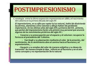 POSTIMPRESIONISMO
C ronología: entre la último exposición impresionista en 1886 y el nacimiento
del cubismo en la primera década del sigloXX
• El impresionismo, en su afán por captar la luz natural, había ido disolviendo
las formas, elementos como volumen o dibujo habían ido perdiendo
importancia. En los últimos años del siglo XIX y primeros del XX, pintores,
que parten del impresionismo harán una pintura muy personal que anuncia
algunos de los movimientos pictóricos del siglo XX.:
• - Cezanne y su preocupación por el espacio y el volumen: recuperar la
forma es el precedente del Cubismo.
• - Van Gogh y su plasmación mediante el color de la emoción, del
sentimiento, de su sentimiento abre el camino hacia el fauvismo y el
expresionismo., .
• - Gauguin y su empleo del color de manera subjetiva y su deseo de
transmitir de manera simple la idea , influirá en el fauvismo y en el arte
como concepto y no representación de lo natural.
 