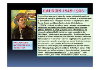 GAUGUIN 1848-1903
Pretendió dar una nueva visión del mundo exaltando lo exótico e
ingenuo de Tahiti y el “primitivismo” de Bretaña Y transmitir ideas
o lecturas filosóficas o religiosas mediante la simplificación de la
forma. En este sentido es el antecedente del simbolismo.
ESTÉTICA Extiende los colores puros y vivos en campos extensos ,
delimitados por líneas ( cloisonismo, contorno de las vidrieras
góticas) COLORES PLANOS y muchas veces arbitrarios que no
responden a la realidad le convierten en un antecedente del
FAUVISMO. ( arbol naranja, Cristo amarillo) Simplificación formal
ausencia de tercera dimensión para transmitir mensajes simbólicos.
Temas: además de las series o visiones alegóricas en las que trata de
dar respuesta a grandes preguntas: qué somos, de dónde venimos,
adonde vamos; hace retratos, es frecuente la iconografía
relacionada con la mujer; pero las imágenes que le hacen famoso
han sido sus paisajes y la vida cotidiana de Tahití, en las que rinde
homenaje a los isleños como seres libres, tranquilos y acogedores.
Obras: “ Visión después del sermón” “ Cristo amarillo” , “¿ De
dónde venimos, qué somos, adónde vamos” ; temas de Tahití....
PAUL GAUGUIN
AUTORRETRATO
1893/1894
 