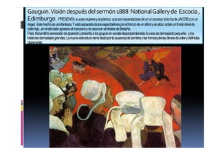 26
Gauguin.Visióndespuésdelsermón1888 NationalGalleryde Escocia,
Edimburgo PRESENTA aunasmujeresyalpárroco quesonespectadoresdeununsuceso:laluchadeJACOBconun
ángel.Estehechoesunafantasía.Yestáseparadadelosespectadoresporeltroncodeunárbolysesitúa sobreunfondoirrealde
colorrojo.,enelotroladoapareceelmanzanoylavacasonsímbolosdeBretaña.
Para transmitirlasensacióndeaparición,presentaalosgruposenescaladesproporcionada:lavacaesdemasiadopequeña ylos
bretonesdemasiadograndes.Lanuevaestructuravienedadaporlaausenciadesombraylasformasplanas,llenasdecolorydefinidas
claramente.
 