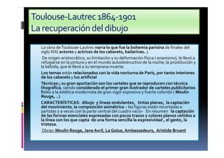 Toulouse-Lautrec1864-1901
Larecuperacióndeldibujo
• La obra deToulouse-Lautrec narra lo que fue la bohemia parisina de finales del
siglo XIX( actores y actrices de los cabarets, bailarinas..).
• De origen aristocrático, su limitación y su deformación física ( enanismo), le llevó a
refugiarse en la pintura y en el mundo autodestructivo de la noche, la prostitución y
la bebida, que le llevó a su temprana muerte.
• Los temas están relacionados con la vida nocturna de París, por tanto interiores
de los cabarets y luz artificial
• Técnicas:; su gran aportación son los carteles que se reproducen con técnica
litográfica, siendo considerado el primer gran ilustrador de carteles publicitarios
fieles a la estética modernista de gran vigor expresivo y fuerte colorido ( Moulin
Rouge, ..)
• CARACTERÍSTICAS: dibujo y líneas ondulantes, tintas planas, la captación
del movimiento, la composición asimétrica – las figuras están recortadas o
partidas y a veces con la parte central del cuadro vacio- En resumen la captación
de las formas esenciales expresadas con pocos trazos y colores planos ceñidos a
la línea con los que capta de una forma sencilla la expresividad , el gesto, la
tristeza.
• Obras: Moulin Rouge, Jane Avril, La Golue,Ambassadeurs, Aristide Bruant
 