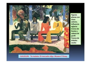 GAUGUIN Ta matete. El mercado 1892 Museo d´Orsay
Figuras
planas con
vivos
colores.
Influencia
egipcia:
tronco de
frente y
cabeza de
perfil
Tronco de
árboles
azules
 