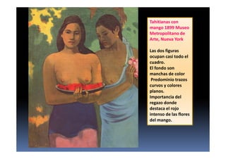 Tahitianas con
mango 1899 Museo
Metropolitano de
Arte, Nueva York.
Las dos figuras
ocupan casi todo el
cuadro.
El fondo son
manchas de color
Predominio trazos
curvos y colores
planos.
Importancia del
regazo donde
destaca el rojo
intenso de las flores
del mango.
 