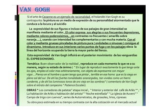 VANVANVANVAN GOGHGOGHGOGHGOGH
• Si el arte de Cezanne es un ejemplo de racionalidad, el holandés Van Gogh es su
contrapunto: la pintura es un medio de expresión de su personalidad atormentada que le
conduce a la locura y al suicidio
• La expresividad de sus figuras e incluso de sus paisajes de gran intensidad se
manifiesta mediante el color.. El color expresa sus alegrías o sus frecuentes depresiones,
mediante colores poderosisimos, , en contrastes no frecuentes ( amarillo sobre
naranja....), usando con intensidad los complementarios y con mucha materia. Con el
color y mediante gruesas pinceladas de pintura pura ( onduladas o sinuosas ) consigue el
dinamismo. Introduce en sus interiores varios puntos de fuga y en los paisajes eleva la
línea del horizonte ocupando la tierra la mayor parte del lienzo.
• Esta expresividad deVan Gogh influirá en el posterior movimiento de las vanguardias
EL EXPRESIONISMO.
• Temática: Buen observador de la realidad , reproduce en cada momento lo que ve a su
manera, según su estado de ánimo:) “ En lugar de reproducir exactamente lo que tengo ante
los ojos, empleo el color mas arbitrariamente, con objeto de expresarme con mayor
vigor....Pienso en el hombre a quien tengo que pintar , terrible en ese horno que es la siega en
pleno sol del sur. De ahí las fuertes tonalidades anaranjadas, tan vividas como un hierro
candente, y de ahí los luminosos tonos de oro viejo en las sombras” ( comentario de Van Gogh
sobre el retrato del campesino “ Patience Escalier).
• OBRAS “ Los comedores de patatas” etapa inicial ; “ Interior y exterior del café de Arlés ”” ; “
La habitación de Arlés o habitación del artista” “ Noche estrellada” “ La iglesia de Auvers” “
Campo de trigo con cuervos”, series de Autorretratos, de girasoles, lirios, cipreses
• Su obra poco estimada en su tiempo contrasta con la alta cotización en el mercado actual
 