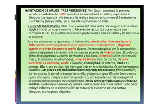 HABITACIÓN DE ARLÉS TRESVERSIONES.Van Gogh comenzó la primera
versión en octubre de 1888 mientras se encontraba en Arles , esperando a
Gauguin La segunda y la tercera las realiza tras su reclusión en el Sanatorio de
Saint Remy ( mayo 1889) en el mes de septiembre de 1889.
LA PRIMERAVERSIÓN 1888 La proximidad del a visita de Gauguin anima aVan
Gogh a iniciar un nuevo camino . A través de las cartas que enviaba a su
hermanoTHEO, se pueden conocer sus pretensiones con el cuadro y los medios a
su alcance
“ Esta vez simplemente reproduce mi habitación; sólo el color tiene que hacerlo
todo, dando un estilo grandioso a los objetos con su simplificación , llegando a
sugerir un cierto descanso o sueño. Bueno, he pensado que al ver la composición
dejamos de pensar e imaginar. He pintado las paredes de violeta claro. El suelo con
el material jaqueado. La cama de madera y las sillas, amarillas como mantequilla
fresca; la sábana y las almohadas, de verde limón claro. La colcha, de color
escarlata. La ventana, verde. El lavabo, anaranjado; la cisterna, azul. Las
puertas, lila.Y, eso es todo. No hay nada más en esta habitación de contraventanas
cerradas. Las piezas del mobiliario deben expresar un descanso firme; también,
los retratos en la pared, el espejo, la botella, y algunas ropas. El color blanco no se
aplica al cuadro, así que su marco será blanco, con la pretensión de conseguir el
descanso obligatorio que me recomiendan. No he representado ninguna clase de
sombra; sólo he aplicado simples colores planos, como los de las crêpes.” Van Gogh
incluyó esbozos de la composición en esta carta así como en una carta a
Gauguin, escrita poco después.
 