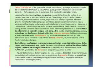 CARACTERÍSITICAS . IDEA pretendía inspirar tranquilidad, y sosiego a partir sobre todo
del uso de tonosVERDOSOS y AZULADOS, que sugirieran «el descanso y el sueño en
general». Refuerza esta idea la austeridad de la habitación ordenada y limpia.
La pequeña estancia está vista en perspectiva, marcando las líneas del suelo y de las
paredes para crear el volumen de la habitación. Sin embargo, abandona el sombreado
tradicional, creando superficies planas , inspiradas en la estampa japonesa, a base de
grandes manchas formadas con juegos cromáticos de colores complementarios : rojo y
verde, amarillo y violeta, azul y naranja, delimitados por gruesas líneas oscuras , siguiendo el
cloisonnisme ( método inspirado en las vidrieras medievales.) A través de estos contornos
consigue crear un mayor efecto volumétrico en los elementos presentes en la escena Mezcla
de esta manera la tradición europea en la perspectiva con las simplificaciones japonesas,
uniendo así sus dos fuentes de inspiración. Las estampas japonesas habían revolucionado
el arte - al emplearlas los impresionistas - y la cultura - lo oriental era cada vez más
demandado por la sociedad -. En el retrato de René TANGUY , se puede observa todo el
fondo repleto de estampas.
Los brillantes parchazos de colores puros que contrastan entre sí constituyen uno de los
rasgos más llamativos de este cuadro Pero esto no implica que olvide el detallismo de los
objetos - las telas o el bodegón sobre la mesa - heredero de la tradicional PINTURA
FLAMENCA y holandesa del Barroco que atrajo en su juventud al pintor
A pesar de la intención deVan Gogh de dar «una sensación de solidez, de permanencia, de
tranquilidad», el resultado es más bien un sentimiento de angustia debido a la gruesa línea
que rodea los objetos, los colores puros y privados de sombras, y las paredes inclinadas,
reforzando la extraña perspectiva.
 