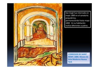 Van Gogh fue internado en
mayo 1889 en el sanatorio
psiquiátrico,
permaneciendo hasta mayo
1890 En su habitación
realiza diferentes cuadros.
CORREDOR DE SAINT
REMY. 1889. Museo de
Arte Moderno Nueva
York
 