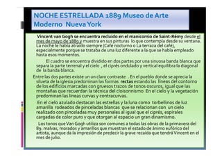 • Vincent van Gogh se encuentra recluido en el manicomio de Saint-Rémy desde el
mes de mayo de 1889 y muestra en sus pinturas lo que contempla desde su ventana.
La noche le había atraído siempre (Café nocturno o La terraza del café),
especialmente porque se trataba de una luz diferente a la que se había empleado
hasta esos momentos.
• El cuadro se encuentra dividido en dos partes por una sinuosa banda blanca que
separa la parte terrenal y el cielo , el ciprés ondulado y vertical equilibra la diagonal
de la banda blanca.
Entre las dos partes existe un un claro contraste . En el pueblo donde se aprecia la
silueta de la iglesia predominan las formas rectas estando las líneas del contorno
de los edificios marcadas con gruesos trazos de tonos oscuros, igual que las
montañas que recuerdan la técnica del cloisonnismo En el cielo y la vegetación
predominan las líneas curvas y contracurvas.
• En el cielo azulado destacan las estrellas y la luna como torbellinos de luz
amarilla rodeados de pinceladas blancas que se relacionan con un cielo
realizado con pinceladas muy personales al igual que el ciprés, espirales
cargadas de color puro y que otorgan al espacio un gran dinamismo.
• Los tonos queVan Gogh utiliza son comunes a todas las obras de la primavera del
89: malvas, morados y amarillos que muestran el estado de ánimo eufórico del
artista, aunque da la impresión de predecir la grave recaída que tendráVincent en el
mes de julio.
NOCHE ESTRELLADA 1889 Museo de Arte
Moderno NuevaYork
 