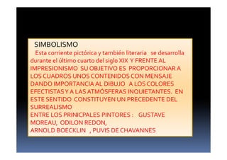 SIMBOLISMO
Esta corriente pictórica y también literaria se desarrolla
durante el último cuarto del siglo XIX Y FRENTE AL
IMPRESIONISMO SU OBJETIVO ES PROPORCIONAR A
LOS CUADROS UNOS CONTENIDOS CON MENSAJE
DANDO IMPORTANCIA AL DIBUJO A LOS COLORES
EFECTISTASY A LAS ATMÓSFERAS INQUIETANTES. EN
ESTE SENTIDO CONSTITUYEN UN PRECEDENTE DEL
SURREALISMO
ENTRE LOS PRINICPALES PINTORES : GUSTAVE
MOREAU, ODILON REDON,
ARNOLD BOECKLIN , PUVIS DE CHAVANNES
 