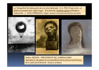 Odilon REDON. PRECEDENTE DEL SURREALISMO
Ejemplo el ojo globo es un precedente de la escena más famosa
de la película de Buñuel · El perro andaluz
La fotografiía formaba parte de una serie dedicada E.A. POE El ojo como un
globo se escapa hacia algún lugar. A la derecha hombre cactus realizado a
carboncillo y OJOS CERRADOS ( 1890) alusión a los pensamientos secretos
 