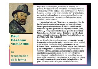 • Hijo de un rico banquero, abandonó el derecho por la
pintura. No obstante tuvo suficientes recursos durante su
vida que le permitió trabajar para lograr sus ideas Aunque
Cezanne se inicia como impresionista, muy pronto inicia
un camino individual que provocó cierto aislamiento y
poca aceptación que contrasta con la importancia que
adquiere tras su muerte
• La principal idea de Cézanne es la reconstrucción de
las formas desmaterializadas por los impresionistas, La
investigación sobre la forma le lleva a simplificarlas
mediante figuras geométricas simples ( cilindro, cono,
esfera..), recuperación del dibujo, grandes pinceladas
facetadas que forman planos de colores y a introducir
varios encuadres o puntos de vista.Todo ello le hace ser
PRECEDENTE DELCUBISMO
• La temática fundamental se reduce a unos pocos temas
trabajados en forma de series con una gran minuciosidad
y esmero ( racionalismo): Los jugadores de cartas,
Paisajes como Las vistas de la montaña de SantaVictoria
y los bodegones de fruta se repiten una y otra vez en sus
cuadros. No trata con estos temas la representación de la
realidad sino su construcción. Así con los bodegones
investiga sobre cada objeto concreto reducido a la pura
geometría: manzanas y naranjas que se acercan a la esfera.
En su última etapa destaca la serie de las bañistas de
gran influencia en Picasso, con pincelada facetada.
Paul
Cezanne
1839-1906
La
recuperación
de la forma
 