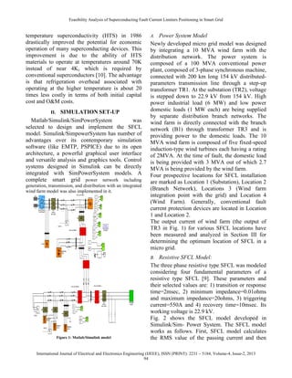 Feasibility Analysis of Superconducting Fault Current Limiters Positioning in Smart Grid
International Journal of Electrical and Electronics Engineering (IJEEE), ISSN (PRINT): 2231 – 5184, Volume-4, Issue-2, 2013
94
temperature superconductivity (HTS) in 1986
drastically improved the potential for economic
operation of many superconducting devices. This
improvement is due to the ability of HTS
materials to operate at temperatures around 70K
instead of near 4K, which is required by
conventional superconductors [10]. The advantage
is that refrigeration overhead associated with
operating at the higher temperature is about 20
times less costly in terms of both initial capital
cost and O&M costs.
II. SIMULATION SET-UP
Matlab/Simulink/SimPowerSystem was
selected to design and implement the SFCL
model. Simulink/SimpowerSystem has number of
advantages over its contemporary simulation
software (like EMTP, PSPICE) due to its open
architecture, a powerful graphical user interface
and versatile analysis and graphics tools. Control
systems designed in Simulink can be directly
integrated with SimPowerSystem models. A
complete smart grid power network including
generation, transmission, and distribution with an integrated
wind farm model was also implemented in it.
Figure 1: Matlab/Simulink model
A. Power System Model
Newly developed micro grid model was designed
by integrating a 10 MVA wind farm with the
distribution network. The power system is
composed of a 100 MVA conventional power
plant, composed of 3-phase synchronous machine,
connected with 200 km long 154 kV distributed-
parameters transmission line through a step-up
transformer TR1. At the substation (TR2), voltage
is stepped down to 22.9 kV from 154 kV. High
power industrial load (6 MW) and low power
domestic loads (1 MW each) are being supplied
by separate distribution branch networks. The
wind farm is directly connected with the branch
network (B1) through transformer TR3 and is
providing power to the domestic loads. The 10
MVA wind farm is composed of five fixed-speed
induction-type wind turbines each having a rating
of 2MVA. At the time of fault, the domestic load
is being provided with 3 MVA out of which 2.7
MVA is being provided by the wind farm.
Four prospective locations for SFCL installation
are marked as Location 1 (Substation), Location 2
(Branch Network), Locations 3 (Wind farm
integration point with the grid) and Location 4
(Wind Farm). Generally, conventional fault
current protection devices are located in Location
1 and Location 2.
The output current of wind farm (the output of
TR3 in Fig. 1) for various SFCL locations have
been measured and analyzed in Section III for
determining the optimum location of SFCL in a
micro grid.
B. Resistive SFCL Model:
The three phase resistive type SFCL was modeled
considering four fundamental parameters of a
resistive type SFCL [9]. These parameters and
their selected values are: 1) transition or response
time=2msec, 2) minimum impedance=0.01ohms
and maximum impedance=20ohms, 3) triggering
current=550A and 4) recovery time=10msec. Its
working voltage is 22.9 kV.
Fig. 2 shows the SFCL model developed in
Simulink/Sim- Power System. The SFCL model
works as follows. First, SFCL model calculates
the RMS value of the passing current and then
 
