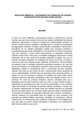 Revista Ciências da Educação
1
Maceió, ano I, vol. 02, n. 01, Abr./Jun. 2014
EDUCAÇÃO AMBIENTAL: INSTRUMENTO DE FORMAÇÃO DE CIDADÃO
CONSCIENTE ÉTICO NAS RELAÇÕES SOCIAIS
Everaldo Pedrosa da Costa Sobrinho*
Everaldopedrosa@live.com
RESUMO
A visão de mundo utilitarista, inconsequente ameaça a extinção dos recursos
naturais nas suas mais variadas formas de vida, aliada a constatação de diversos
problemas relacionados à natureza e diante das transformações climáticas no
cenário mundial cobra-se respostas e soluções para a reversão da problemática
da degradação ambiental. O objetivo deste trabalho monográfico é demonstrar a
importância de um trabalho pedagógico voltado para educação ambiental e
formação de pessoas sendo implantada a nível elementar do ensino fundamental,
visto que, crianças e jovens estão desenvolvendo a capacidade intelectual,
cultural e senso crítico. Para tanto, um trabalho pedagógico relacionado a temas
ambientais não só como assunto de disciplina específica e isolada, mas, por um
conjunto de ações educativas da instituição de ensino que levem os alunos a
vivenciar no dia a dia, relações sociais, tolerância, consciência e cultura ecológica
de respeito à vida. A educação ambiental compreende processos, por meio dos
quais os indivíduos e as coletividades constroem valores sociais, conhecimentos,
habilidades, atitudes e competências para a conservação do meio ambiente,
tratando como bem de uso comum do povo, essencial para melhor qualidade de
vida e sustentabilidade. Também deve ser entendida como educação política, no
sentido de que ela reivindica e prepara os cidadãos pra exigir justiça social,
cidadania nacional e planetária, autogestão e ética nas relações sociais e com a
natureza. Por meio do processo educativo criam-se condições para que a
população assuma maior autonomia sobre sua vida, ou seja, também envolve a
organização da população para lutar em prol da participação e como cidadãos
exigir seus direitos na construção de políticas públicas saudáveis e cumprir com
os deveres independentes da classe social que estejam inseridos na sociedade
desta forma poder sonhar com um futuro melhor para seus filhos e descendentes.
A condução da disciplina de educação ambiental deve, portanto, contemplar e
valorizar aspectos da comunidade local em relação ao meio ambiente, com
produção de material didático apropriado, reciclagem de professores, estimulo
infanto-juvenil no enfrentamento dos problemas existentes na comunidade local,
para que estes se tornem adultos conscientes e expandam seu conhecimento
além da comunidade em que vivem.
 