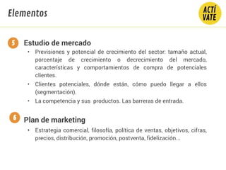 Estudio de mercado
• Previsiones y potencial de crecimiento del sector: tamaño actual,
porcentaje de crecimiento o decrecimiento del mercado,
características y comportamientos de compra de potenciales
clientes.
• Clientes potenciales, dónde están, cómo puedo llegar a ellos
(segmentación).
• La competencia y sus productos. Las barreras de entrada.
Plan de marketing
• Estrategia comercial, filosofía, política de ventas, objetivos, cifras,
precios, distribución, promoción, postventa, fidelización...
5
6
Elementos
 