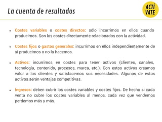 ● Costes variables o costes directos: sólo incurrimos en ellos cuando
producimos. Son los costes directamente relacionados con la actividad.
● Costes fijos o gastos generales: incurrimos en ellos independientemente de
si producimos o no lo hacemos.
● Activos: incurrimos en costes para tener activos (clientes, canales,
tecnología, contenido, procesos, marca, etc.). Con estos activos creamos
valor a los clientes y satisfacemos sus necesidades. Algunos de estos
activos serán ventajas competitivas.
● Ingresos: deben cubrir los costes variables y costes fijos. De hecho si cada
venta no cubre los costes variables al menos, cada vez que vendemos
perdemos más y más.
La cuenta de resultados
 