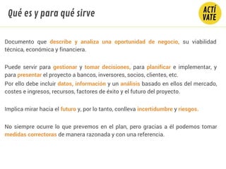 Documento que describe y analiza una oportunidad de negocio, su viabilidad
técnica, económica y financiera.
Puede servir para gestionar y tomar decisiones, para planificar e implementar, y
para presentar el proyecto a bancos, inversores, socios, clientes, etc.
Por ello debe incluir datos, información y un análisis basado en ellos del mercado,
costes e ingresos, recursos, factores de éxito y el futuro del proyecto.
Implica mirar hacia el futuro y, por lo tanto, conlleva incertidumbre y riesgos.
No siempre ocurre lo que prevemos en el plan, pero gracias a él podemos tomar
medidas correctoras de manera razonada y con una referencia.
Qué es y para qué sirve
 