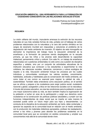 Revista de Enseñanza de la Ciencia
1
Maceio, año I, vol. 02, n. 01, abril / junio 2014
EDUCACIÓN AMBIENTAL: UNA HERRAMIENTA PARA LA FORMACIÓN DE
CIUDADANO CONSCIENTE EN LAS RELACIONES SOCIALES ÉTICOS
Everaldo Pedrosa da Costa Sobrinho*
Everaldopedrosa@live.com
RESUMEN
La visión utilitaria del mundo, imprudente amenaza la extinción de los recursos
naturales en sus más variadas formas de vida, juntada con el hallazgo de varios
problemas relacionados con la naturaleza y la cara del cambio climático en los
cargos de escenario mundial son respuestas y soluciones al problema de la
degradación del medio ambiente de inversión. El objetivo de esta monografía es
demostrar la importancia del trabajo hacia la educación ambiental de la
enseñanza y la formación de personas siendo desplegadas en la escuela
primaria, ya que los niños y los jóvenes está desarrollando la capacidad
intelectual, pensamiento crítico y cultural. Con este fin, un trabajo de enseñanza
relacionadas con cuestiones ambientales no sólo como una cuestión de disciplina
específica y aislada, sino por un conjunto de actividades educativas de la
institución educativa que conducen a los estudiantes a experimentar la vida
cotidiana, las relaciones sociales, tolerancia, conciencia y cultura ecológica de
respeto a la vida. Educación ambiental incluye los procesos por los cuales
individuos y comunidades construyen los valores sociales, conocimiento,
habilidades, actitudes y habilidades para la conservación del medio ambiente, así
como tratar el uso común es esencial para mejorar la calidad de vida y
sostenibilidad. También debe entenderse como educación política, en el sentido
que se afirma y prepara a los ciudadanos para exigir justicia social, ciudadanía
nacional y global, autogestión y ética en las relaciones sociales con la naturaleza.
A través del proceso educativo, se crea las condiciones para la población a asumir
una mayor autonomía sobre su vida, es decir también implica la organización de
la población a luchar en aras de la participación y exigir sus derechos como
ciudadanos en la construcción de políticas públicas saludables y cumplir con las
funciones independientes de clase social que se inserta en esta manera la
sociedad puede soñar un futuro mejor para sus hijos y descendientes. La
conducta de la disciplina de la educación ambiental, por tanto, debe contemplar y
apreciar los aspectos de la comunidad local en relación con el medio ambiente,
con la producción de materiales didácticos apropiados, profesor de readaptación,
animar a los niños y jóvenes para abordar los problemas existentes en la
comunidad local para que se conviertan en adultos conscientes y ampliar sus
conocimientos más allá de la comunidad donde viven.
 