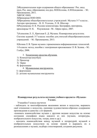 2)Фундаментальное ядро содержания общего образования / Рос. акад.
наук, Рос. акад. образования; под ред. В.В.Козлова, А.М.Кондакова. – М.:
Просвещение, 2011.
3)ФГОС ООО.
4)Примерная ООП ООО.
5)Программы общеобразовательных учреждений. Музыка 5-7 классы..
Авторы программы – В. О. Усачева, Л. В. Школяр.
6)Разумовская, О. К. Русские композиторы. Биографии, викторины,
кроссворды/ О. К. Разумовская - М.: Айрис-пресс, 2007.
7)Алексеева Л. Л., Критская Е. Д. Музыка. Планируемые результаты.
Система заданий. 5-7 классы: пособие для учителей общеобразовательных
учреждений. – М.: Просвещение, 2013.
8)Золина Л. В. Уроки музыки с применением информационных технологий.
1-8 классы: метод, пособие с электронным приложением /Л. В. Золина. - М.:
Глобус, 2008.
3. Технические средства обучения.
1) Компьютер (ноутбук)
2) Проектор
3) Экран
4) фортепиано
4. Музыкальные инструменты.
1) фортепиано
2) детские музыкальные инструменты
Планируемые результаты изучения учебного предмета «Музыка»
5 класс.
Учащийся 5 класса научится:
- наблюдать за многообразными явлениями жизни и искусства, выражать
своё отношение к искусству, оценивая художественно-образное содержание
произведения в единстве с его формой;
-понимать взаимодействие музыки с другими видами искусства на основе
осознания специфики языка каждого из них (музыки, литературы,
изобразительного искусства, театра, кино и др.);
- находить взаимодействия между музыкой и литературой, музыкой и
изобразительным искусством на основе знаний и выражать их в
размышлениях о музыке, подборе стихотворений, создании рисунков;
 