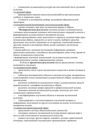— становление музыкальной культуры как неотъемлемой части духовной
культуры;
• в трудовой сфере:
— формирование навыков самостоятельной работы при выполнении
учебных и творческих задач;
— готовность к осознанному выбору дальнейшей образовательной
траектории;
• в познавательной (когнитивной, интеллектуальной) сфере:
— умение познавать мир через музыкальные формы и образы.
Метапредметные результаты изучения музыки в основной школе:
• активное использование основных интеллектуальных операций в синтезе с
формированием художественного восприятия музыки;
• умение организовывать свою деятельность в процессе познания мира через
музыкальные образы, определять ее цели и задачи, выбирать средства
реализации этих целей и применять их на практике, взаимодействовать с
другими людьми в достижении общих целей; оценивать достигнутые
результаты;
• умение работать с разными источниками информации, развивать
критическое мышление, способность аргументировать свою точку зрения по
поводу музыкального искусства;
• формирование ключевых компетенций: исследовательские умения,
коммуникативные умения, информационные умения.
В области предметных результатов школа предоставляет ученику
возможность научиться:
• в познавательной сфере:
— представлять место и роль музыкального искусства в жизни человека и
общества;
— наблюдать (воспринимать) объекты и явления культуры; воспринимать
и анализировать смысл (концепцию) художественного образа, музыкального
произведения;
— различать особенности музыкального языка, художественных средств
выразительности, специфики музыкального образа;
— различать основные жанры народной и профессиональной музыки;
— описывать явления музыкальной культуры, используя для этого
специальную терминологию;
— классифицировать изученные объекты и явления музыкальной
культуры;
— структурировать и систематизировать изученный материал и
информацию, полученную из других источников на основе эстетического
восприятия музыки;
• в ценностно-ориентационной сфере:
— представлять систему общечеловеческих ценностей;
— осознавать ценность музыкальной культуры разных народов мира и
место в ней отечественного музыкального искусства;
— уважать культуру другого народа, осваивать духовно- нравственный
потенциал, накопленный в музыкальных произведениях; проявлять
 