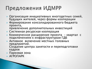  Организация инициативных многодетных семей,
будущих жителей, через формы кооперации
 Формирование консолидированного бюджета
проекта,
привлечение дополнительных инвестиций
 Системная ресурсная кооперация
 Коммерческое расширение проекта - квартал с
подключением к инфраструктурам ГДБ
 Активное включение местных головных
предприятий.
Создание центра занятости и переподготовки
кадров
 Парковая зона
 АГРОПАРК
 