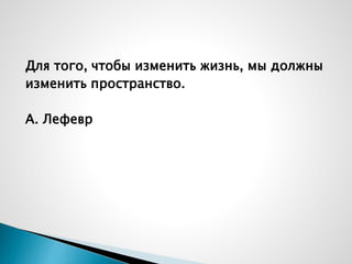 Для того, чтобы изменить жизнь, мы должны
изменить пространство.
А. Лефевр
 