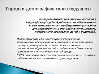 это перспективные малоэтажные поселения
ландшафтно-усадебной урбанизации, обеспеченные
всеми возможностями и необходимыми условиями
для расширенного демографического развития,
комфортного проживания детей и родителей.
Инфраструктура ГДБ обеспечивает современное
медицинское обслуживание в дородовой и послеродовой
периоды, передовое эстетическое воспитание и
полноценное обучение детей, комфортное и безопасное
проживание в экологически чистой среде.
В ГДБ обеспечивается перспективная занятость – создаются
рабочие места на современных производствах.
 