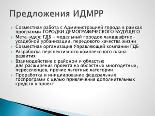  Совместная работа с Администрацией города в рамках
программы ГОРОДКИ ДЕМОГРАФИЧЕСКОГО БУДУЩЕГО
 Мета-идея: ГДБ – модельный городок ландшафтно-
усадебной урбанизации, передового качества жизни
 Совместная организация Управляющей компании ГДБ
 Разработка перспективного комплексного плана
развития
 Взаимодействие с районом и областью
для расширения проекта на областных многодетных,
переселенцев, прочие льготные категории
 Проработка и инициирование федеральных
госпрограмм с целью привлечения дополнительных
средств в проект
 