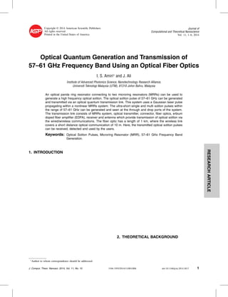 RESEARCHARTICLE
Copyright © 2014 American Scientiﬁc Publishers
All rights reserved
Printed in the United States of America
Journal of
Computational and Theoretical Nanoscience
Vol. 11, 1–6, 2014
Optical Quantum Generation and Transmission of
57–61 GHz Frequency Band Using an Optical Fiber Optics
I. S. Amiri∗
and J. Ali
Institute of Advanced Photonics Science, Nanotechnology Research Alliance,
Universiti Teknologi Malaysia (UTM), 81310 Johor Bahru, Malaysia
An optical panda ring resonator connecting to two microring resonators (MRRs) can be used to
generate a high frequency optical soliton. The optical soliton pulse of 57–61 GHz can be generated
and transmitted via an optical quantum transmission link. This system uses a Gaussian laser pulse
propagating within a nonlinear MRRs system. The ultra-short single and multi soliton pulses within
the range of 57–61 GHz can be generated and seen at the through and drop ports of the system.
The transmission link consists of MRRs system, optical transmitter, connector, ﬁber optics, erbium
doped ﬁber ampliﬁer (EDFA), receiver and antenna which provide transmission of optical soliton via
the wired/wireless communications. The ﬁber optic has a length of 1 km, where the wireless link
covers a short distance optical communication of 10 m. Here, the transmitted optical soliton pulses
can be received, detected and used by the users.
Keywords: Optical Soliton Pulses, Microring Resonator (MRR), 57–61 GHz Frequency Band
Generation.
1. INTRODUCTION
∗
Author to whom correspondence should be addressed.
2. THEORETICAL BACKGROUND
J. Comput. Theor. Nanosci. 2014, Vol. 11, No. 10 1546-1955/2014/11/001/006 doi:10.1166/jctn.2014.3617 1
 