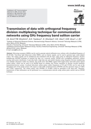 Published in IET Communications
Received on 29th January 2013
Revised on 18th December 2013
Accepted on 23rd January 2014
doi: 10.1049/iet-com.2013.0077
ISSN 1751-8628
Transmission of data with orthogonal frequency
division multiplexing technique for communication
networks using GHz frequency band soliton carrier
2, A.H. Yazdavar2, S. Ghorbani2, S.E. Alavi3, S.M. Idrus3, J. Ali1
1
Institute of Advanced Photonics Science, Nanotechnology Research Alliance, Universiti Teknologi Malaysia (UTM),
Johor Bahru 81310, Malaysia
2
Faculty of Computing, Universiti Teknologi Malaysia (UTM), Johor Bahru 81310, Malaysia
3
Lightwave Communication Research Group, Faculty of Electrical Engineering, Universiti Teknologi Malaysia (UTM),
Skudai 81310, Johor, Malaysia
Abstract: Microring resonators (MRRs) can be used to generate optical millimetre-wave solitons with a broadband frequency of
40–60 GHz. Non-linear light behaviours within MRRs, such as chaotic signals, can be used to generate logic codes (digital
codes). The soliton signals can be multiplexed and modulated with the logic codes using an orthogonal frequency division
multiplexing (OFDM) technique to transmit the data via a network system. OFDM uses overlapping subcarriers without
causing inter-carrier interference. It provides both a high data rate and symbol duration using frequency division multiplexing
over multiple subcarriers within one channel. The results show that MRRs support both single-carrier and multi-carrier optical
soliton pulses, which can be used in an OFDM based on whether fast Fourier transform or discrete wavelet transform
transmission/receiver system. Localised ultra-short soliton pulses within frequencies of 50 and 52 GHz can be seen at the
throughput port of the panda system with respect to full-width at half-maximum (FWHM) and free spectrum range of 5 MHz
and 2 GHz, respectively. The soliton pulses with FWHMs of 10 MHz could be generated at the drop port. Therefore,
transmission of data information can be performed via a communication network using soliton pulse carriers and an OFDM
technique.
www.ietdl.org
IET Commun., pp. 1–10
doi: 10.1049/iet-com.2013.0077
1
& The Institution of Engineering and Technology 2014
E-mail: sevia@fke.utm.my
, M. EbrahimiI.S. Amiri1,3
 