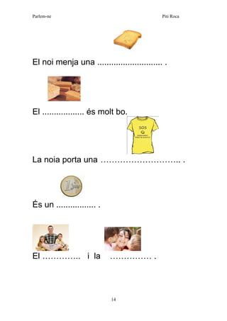 Parlem-ne Piti Roca 
14 
El noi menja una ............................ . 
El .................. és molt bo. 
La noia porta una ……………………….. . 
És un ................. . 
El ………….. i la …………… . 
 