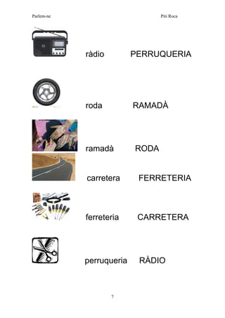 Parlem-ne Piti Roca 
7 
ràdio PERRUQUERIA 
roda RAMADÀ 
ramadà RODA 
carretera FERRETERIA 
ferreteria CARRETERA 
perruqueria RÀDIO 
 