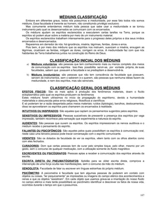 MÉDIUNS CLASSIFICAÇÃO
Embora em diferentes graus, todos nós possuímos a mediunidade, por esse fato todos nós somos
médiuns. Essa faculdade é inerente ao homem, não constituindo privilégio exclusivo.
Mas comumente entendemos médium toda pessoa que sabe usar a mediunidade e se tornou
instrumento pelo qual os desencarnados se comunicam com os encarnados.
Os médiuns ajudam os espíritos esclarecidos a executarem certas tarefas na Terra, porque os
espíritos só podem atuar sobre a matéria por meio de um instrumento material.
Os espíritos esclarecidos trabalham intensamente para o progresso deles próprios e dos seus irmãos
encarnados e desencarnados.
Reparemos em derredor de nós: há ignorância, miséria, lágrimas, feridas, dores e erros.
Pois bem, é por meio dos médiuns que os espíritos nos instruem, suavizam a miséria, enxugam as
lágrimas, cicatrizem as feridas, mitigam as dores, corrigem os erros. A mediunidade faz com que nós
habitantes da Terra trabalhemos juntos na construção do Reino de Deus.
CLASSIFICAÇÃO INICIAL DOS MÉDIUNS
a) Médiuns voluntários: são pessoas que tem conhecimento mais ou menos completo dos meios
de comunicação com os espíritos Isso lhes possibilita servir-se, por vontade própria, de suas
faculdades, sabem que possuem a faculdade e se predispõem a desenvolvê-la.
b) Médiuns involuntários: são pessoas que não tem consciência da faculdade que possuem,
servem de instrumentos, sem o saberem e o querem, são pessoas que nenhuma idéias fazem da
mediunidade, e nem dos espíritos, mas são sensíveis.
CLASSIFICAÇÃO GERAL DOS MÉDIUNS
EFEITOS FÍSICOS: São os mais aptos à produção dos fenômenos materiais, doam o fluído
ectoplasmático pelo qual os espíritos produzem os fenômenos
Estes médiuns foram utilíssimos no início da propagação do espiritismo, devido a humanidade
materialista e obscurecida pelos erros religiosos, filosóficos e científicos
E só poderiam ter a razão despertada pelos meios materiais: ruídos (tiptologia), barulhos, deslocamentos,
disso se aproveitaram os espíritos para chamarem os encarnados à realidade.
INTUITIVOS OU INSPIRADOS: São aqueles que captam os pensamentos sugeridos pelos espíritos.
SENSITIVOS OU IMPRESSIVOS: Pessoas suscetíveis de pressentir a presença dos espíritos por vaga
impressão, também reconhece pela sensação que experimenta a natureza do espírito.
AUDIENTES: São pessoas que ouvem os espíritos. Os espíritos impressionam os nervos auditivos e o
médium recebe o pensamento do espírito.
FALANTES OU PSICOFÔNICOS: São aqueles pelos quais possibilitam os espíritos à comunicação oral,
neste caso uma terceira pessoa pode travar conversação com o espírito comunicante.
VIDENTES: São os dotados da faculdade de ver os espíritos, vêem tanto com os olhos abertos como
com eles fechados.
CURADORES: Dom que certas pessoas tem de curar pelo simples toque, pelo olhar, mesmo por um
gesto, sem o concurso de qualquer medicação, com a utilização somente do fluido magnético
ESCREVENTES OU PSICÓGRAFOS: Pessoas aptas a receber a comunicação dos espíritos através da
escrita.
ESCRITA DIRETA OU PNEUMATÓGRAFOS: Aptidão para se obter escrita direta, comprova a
intervenção de uma força oculta nas manifestações, sem o concurso da mão do médium.
XENOGLOTA: Faculdade de falar ou escrever em línguas estranhas do próprio médium.
PSICÔMETR0: A psicometria é faculdade que tem algumas pessoas de poderem em contato com
objetos ou coisas, “ler psiquicamente” as impressões ou imagens do campo etérico dos acontecimentos e
cenas a que os objetos “assistiram”. Em cada objeto que usamos grava-se a imantação do nosso fluido
no campo etérico e mais tarde possibilitará ao psicômetro identificar e descrever os fatos de nossa vida,
ocorridos durante o tempo em que o possuímos.
107
 