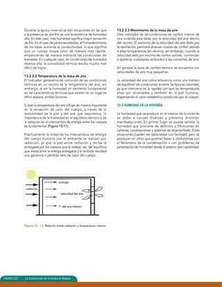 Durante la época invernal se dan situaciones en las que 
a la presencia de aire frío se une la existencia de humedad 
alta. En este caso, más humedad significa mayor sensación 
de frío. En el caso de personas vestidas, el humedecimiento 
de las ropas aumenta la conductividad, lo que significa 
que un cuerpo disipa calor de manera más rápida, 
empeorando de manera indirecta las condiciones de 
bienestar. En cualquier caso, en condiciones de humedad 
relativa alta, la comodidad térmica resulta mucho más 
difícil de lograr. 
13.2.2.2 Temperatura de la masa de aire 
El indicador generalmente conocido de las condiciones 
térmicas en un recinto es la temperatura del aire, sin 
embargo, al ser la humedad un elemento fundamental 
en las características térmicas que existen en un lugar es 
difícil separar ambos factores. 
Si bien la temperatura del aire influye de manera importante 
en la sensación de calor del cuerpo, a través de la 
sensibilidad de la piel y del aire que respiramos, la 
importancia de la humedad en el equilibrio térmico y de 
la radiación en el intercambio de energía entre los cuerpos 
es fundamental (Figura 13-11). 
Prácticamente la mitad de los intercambios de energía 
del cuerpo humano con el ambiente se realizan por 
radiación, ya que la piel emite radiación y recibe la 
entregada por los cuerpos que la rodean, así, del equilibrio 
que exista entre la energía entregada y la recibida resultará 
una ganancia o pérdida neta de calor del cuerpo. 
radiación 
energía 
velocidad del aire 
T° del aire interior 
Figura 13 - 11: Relación entre radiación y temperatura interior. 
13.2.2.3 Movimiento de la masa de aire 
Otro indicador de las condiciones de confort interior de 
una vivienda está dado por la velocidad del aire dentro 
del recinto. El aumento de la velocidad del aire dado por 
la ventilación, permitirá alcanzar niveles de confort debido 
a altas temperaturas (en verano), sin embargo, cuando la 
velocidad está por encima de ciertos valores, comienzan 
a aparecer malestares atribuidos a las corrientes de aire. 
En general la zona de confort térmico se encuentra con 
velocidades de aire muy pequeñas. 
La velocidad del aire cobra relevancia como una manera 
de equilibrar las condiciones durante las épocas calurosas, 
ya que interviene en la rapidez con que las temperaturas 
altas son alcanzadas y también en la piel humana, 
dispersando el calor metabólico producido por el cuerpo. 
13.3 HUMEDAD EN LA VIVIENDA 
La humedad que se produce en el interior de la vivienda 
se debe a causas diversas y presenta distintas 
manifestaciones. En primer lugar se puede señalar la 
humedad que proviene de defectos y filtraciones en 
cañerías, canalizaciones y sistemas de alcantarillado. Estas 
situaciones pueden ser detectadas con facilidad, pero se 
producen en sitios que podrían llevar a confundirlas con 
el fenómeno de la condensación o con problemas de 
penetración de humedad desde el exterior por capilaridad. 
PAGINA 322 La Construcción de Viviendas en Madera 
 
