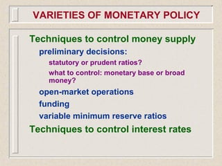 VARIETIES OF MONETARY POLICY
Techniques to control money supply
preliminary decisions:
statutory or prudent ratios?
what to control: monetary base or broad
money?
open-market operations
funding
variable minimum reserve ratios
Techniques to control interest rates
 