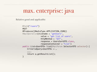max. enterprise: java 
Relative good and applicable: 
@Path(“/users”) 
@GET 
@Produces({MediaType.APPLICATION_JSON}) 
@ApiOperation(nickname = "getUsers", 
value = "get list of users", 
httpMethod = "GET", 
response = UsersSortDTO.class, 
responseContainer = “List") 
public List<UserDTO> list(@ApiParam SelectorDTO selector) { 
CriteriaQuery<UserDTO> = … 
………. 
return q.getResultList(); 
} 
 